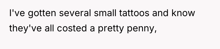 I've gotten several small tattoos and know they've all costed...