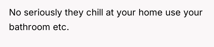 No seriously they chill at your home use your bathroom...