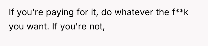 If you're paying for it, do whatever the f**k you...