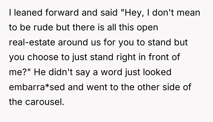 I leaned forward and said "Hey, I don't mean to...