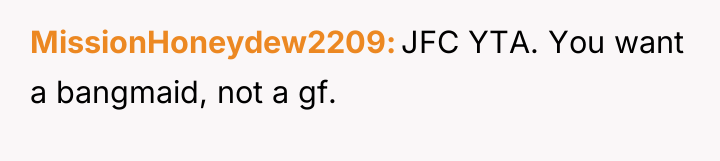 MissionHoneydew2209 JFC YTA. You want a bangmaid, not a gf.