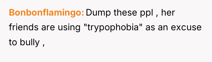 Bonbonflamingo Dump these ppl , her friends are using "trypophobia"...