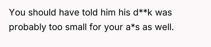 You should have told him his d**k was probably too...