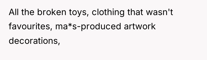 All the broken toys, clothing that wasn't favourites, ma*s-produced artwork...