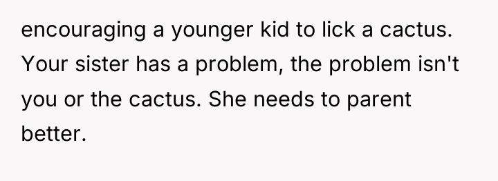 encouraging a younger kid to lick a cactus. Your sister...