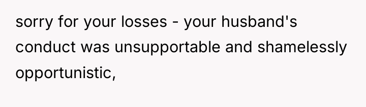 sorry for your losses - your husband's conduct was unsupportable...