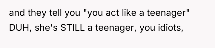and they tell you "you act like a teenager" DUH,...