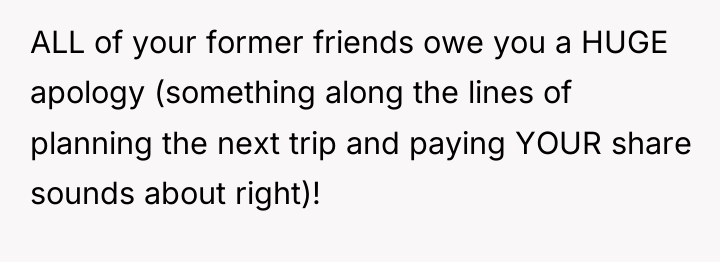 ALL of your former friends owe you a HUGE apology...