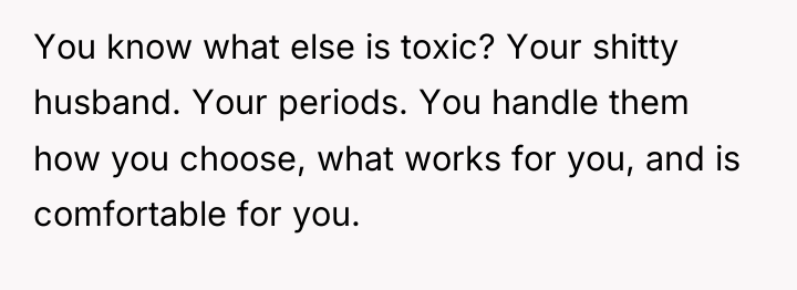 You know what else is toxic? Your shitty husband. Your...