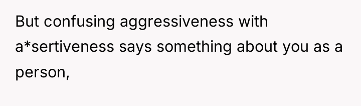 But confusing aggressiveness with a*sertiveness says something about you as...