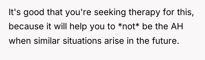 It's good that you're seeking therapy for this, because it...