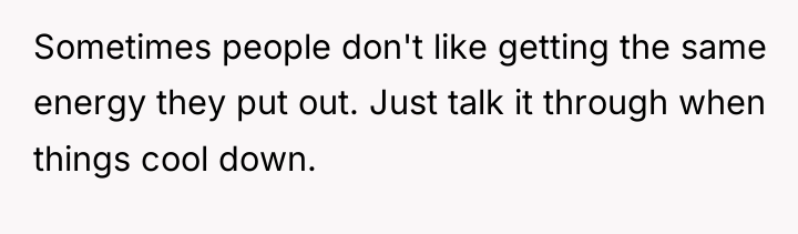 Sometimes people don't like getting the same energy they put...