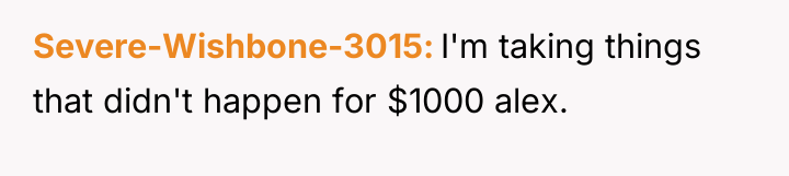 Severe-Wishbone-3015 I'm taking things that didn't happen for $1000 alex.