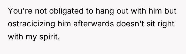 You're not obligated to hang out with him but ostracicizing...