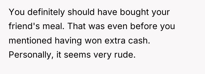 You definitely should have bought your friend's meal. That was...