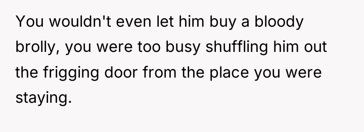 You wouldn't even let him buy a bloody brolly, you...