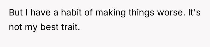 But I have a habit of making things worse. It's...