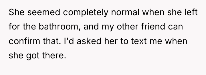 She seemed completely normal when she left for the bathroom,...
