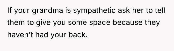 If your grandma is sympathetic ask her to tell them...
