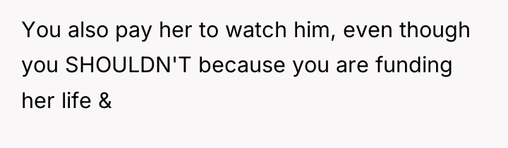 You also pay her to watch him, even though you...