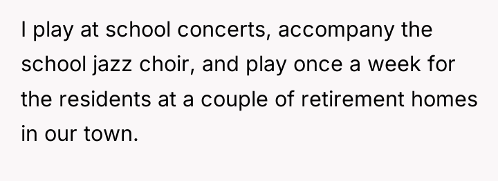 I play at school concerts, accompany the school jazz choir,...