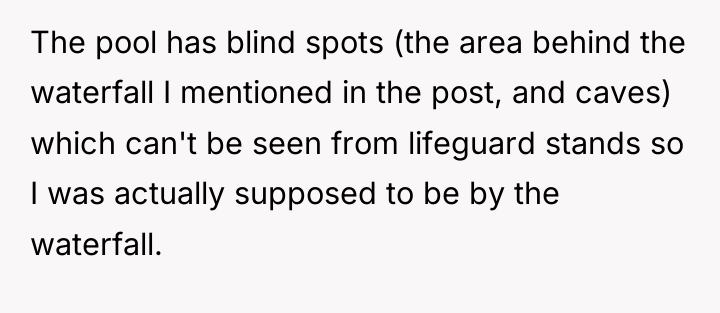 The pool has blind spots (the area behind the waterfall...