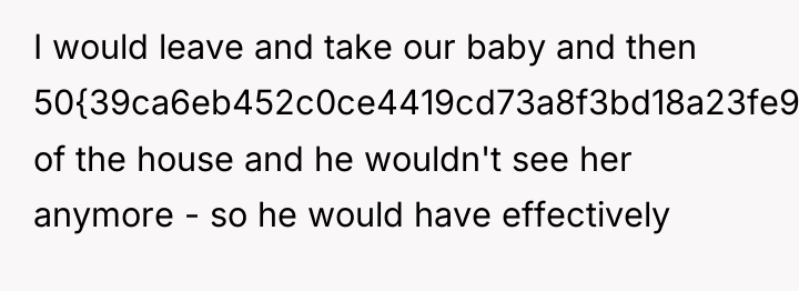 I would leave and take our baby and then 50{39ca6eb452c0ce4419cd73a8f3bd18a23fe95ab4febb092bc2ab1b542eeea82f}...