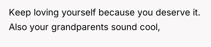 Keep loving yourself because you deserve it. Also your grandparents...