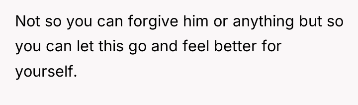 Not so you can forgive him or anything but so...