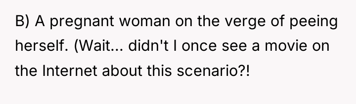 B) A pregnant woman on the verge of peeing herself....