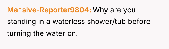 Ma*sive-Reporter9804 Why are you standing in a waterless shower/tub before...