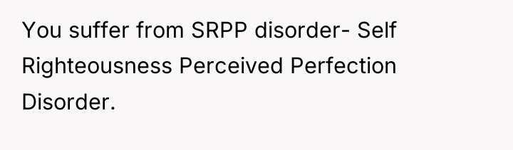 You suffer from SRPP disorder- Self Righteousness Perceived Perfection Disorder.