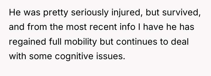 He was pretty seriously injured, but survived, and from the...
