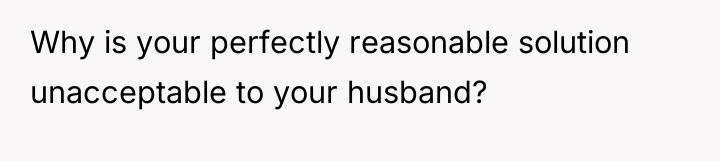 Why is your perfectly reasonable solution unacceptable to your husband?