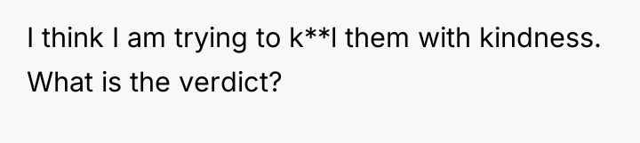 I think I am trying to k**l them with kindness....
