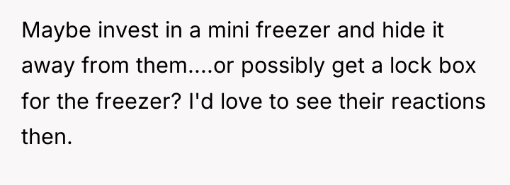 Maybe invest in a mini freezer and hide it away...