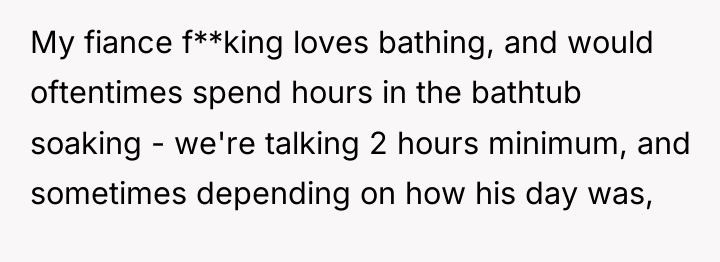 My fiance f**king loves bathing, and would oftentimes spend hours...
