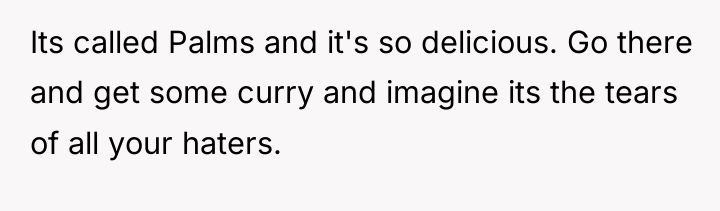 Its called Palms and it's so delicious. Go there and...