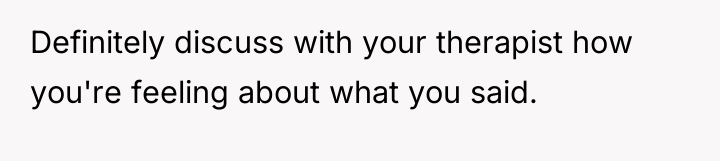 Definitely discuss with your therapist how you're feeling about what...