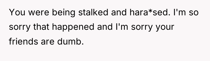 You were being stalked and hara*sed. I'm so sorry that...