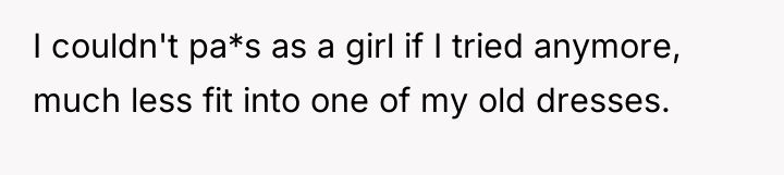 I couldn't pa*s as a girl if I tried anymore,...