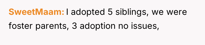 SweetMaam I adopted 5 siblings, we were foster parents, 3...