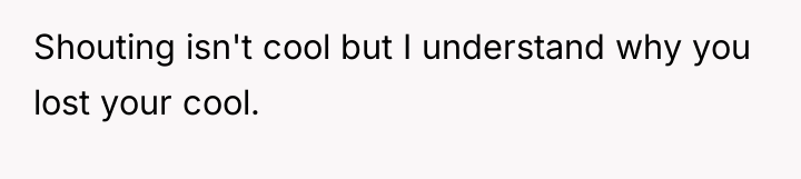 Shouting isn't cool but I understand why you lost your...