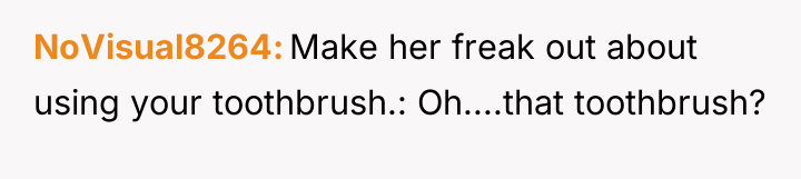 NoVisual8264 Make her freak out about using your toothbrush.: Oh....that...