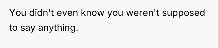 You didn't even know you weren't supposed to say anything.