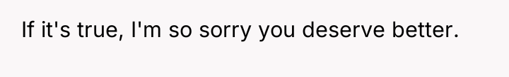 If it's true, I'm so sorry you deserve better.