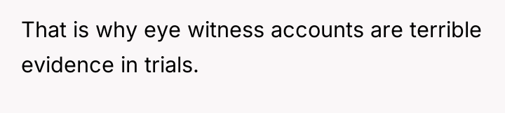 That is why eye witness accounts are terrible evidence in...