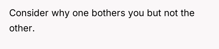Consider why one bothers you but not the other.