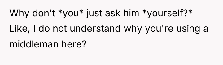 Why don't *you* just ask him *yourself?* Like, I do...