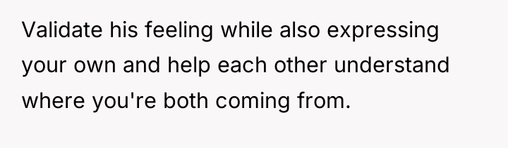 Validate his feeling while also expressing your own and help...